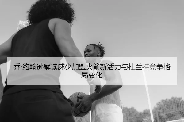 乔·约翰逊解读威少加盟火箭新活力与杜兰特竞争格局变化