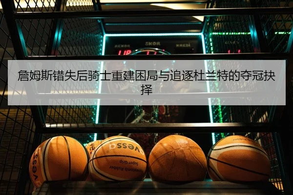 詹姆斯错失后骑士重建困局与追逐杜兰特的夺冠抉择